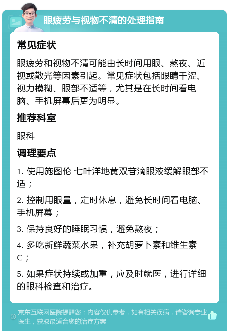 眼疲劳与视物不清的处理指南 常见症状 眼疲劳和视物不清可能由长时间用眼、熬夜、近视或散光等因素引起。常见症状包括眼睛干涩、视力模糊、眼部不适等，尤其是在长时间看电脑、手机屏幕后更为明显。 推荐科室 眼科 调理要点 1. 使用施图伦 七叶洋地黄双苷滴眼液缓解眼部不适； 2. 控制用眼量，定时休息，避免长时间看电脑、手机屏幕； 3. 保持良好的睡眠习惯，避免熬夜； 4. 多吃新鲜蔬菜水果，补充胡萝卜素和维生素C； 5. 如果症状持续或加重，应及时就医，进行详细的眼科检查和治疗。