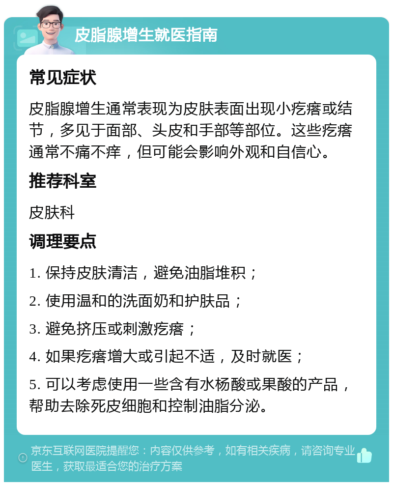 皮脂腺增生就医指南 常见症状 皮脂腺增生通常表现为皮肤表面出现小疙瘩或结节，多见于面部、头皮和手部等部位。这些疙瘩通常不痛不痒，但可能会影响外观和自信心。 推荐科室 皮肤科 调理要点 1. 保持皮肤清洁，避免油脂堆积； 2. 使用温和的洗面奶和护肤品； 3. 避免挤压或刺激疙瘩； 4. 如果疙瘩增大或引起不适，及时就医； 5. 可以考虑使用一些含有水杨酸或果酸的产品，帮助去除死皮细胞和控制油脂分泌。