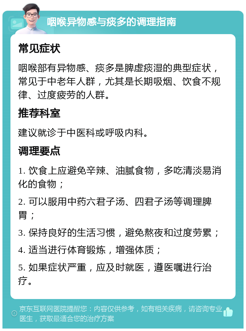 咽喉异物感与痰多的调理指南 常见症状 咽喉部有异物感、痰多是脾虚痰湿的典型症状，常见于中老年人群，尤其是长期吸烟、饮食不规律、过度疲劳的人群。 推荐科室 建议就诊于中医科或呼吸内科。 调理要点 1. 饮食上应避免辛辣、油腻食物，多吃清淡易消化的食物； 2. 可以服用中药六君子汤、四君子汤等调理脾胃； 3. 保持良好的生活习惯，避免熬夜和过度劳累； 4. 适当进行体育锻炼，增强体质； 5. 如果症状严重，应及时就医，遵医嘱进行治疗。