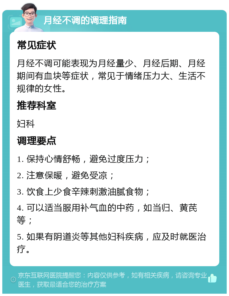 月经不调的调理指南 常见症状 月经不调可能表现为月经量少、月经后期、月经期间有血块等症状，常见于情绪压力大、生活不规律的女性。 推荐科室 妇科 调理要点 1. 保持心情舒畅，避免过度压力； 2. 注意保暖，避免受凉； 3. 饮食上少食辛辣刺激油腻食物； 4. 可以适当服用补气血的中药，如当归、黄芪等； 5. 如果有阴道炎等其他妇科疾病，应及时就医治疗。