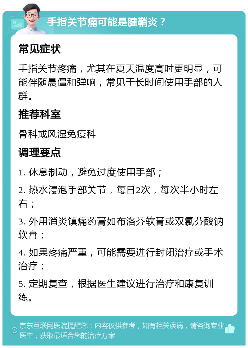 手指关节痛可能是腱鞘炎？ 常见症状 手指关节疼痛，尤其在夏天温度高时更明显，可能伴随晨僵和弹响，常见于长时间使用手部的人群。 推荐科室 骨科或风湿免疫科 调理要点 1. 休息制动，避免过度使用手部； 2. 热水浸泡手部关节，每日2次，每次半小时左右； 3. 外用消炎镇痛药膏如布洛芬软膏或双氯芬酸钠软膏； 4. 如果疼痛严重，可能需要进行封闭治疗或手术治疗； 5. 定期复查，根据医生建议进行治疗和康复训练。