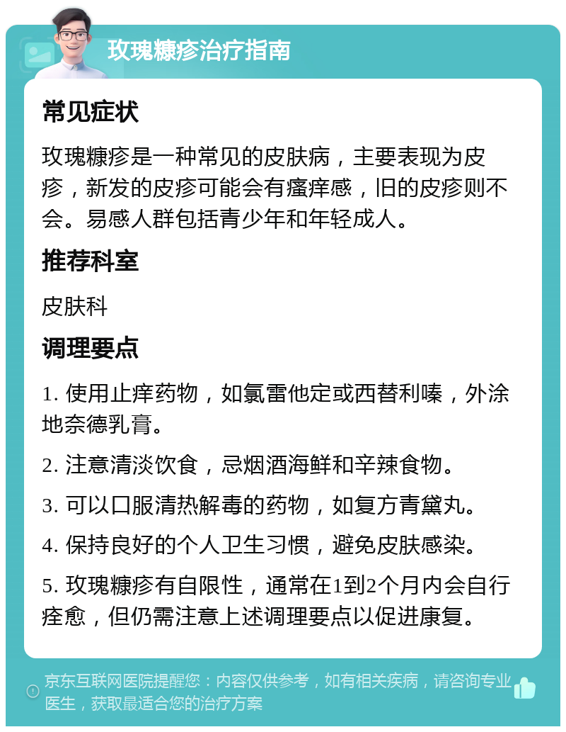 玫瑰糠疹治疗指南 常见症状 玫瑰糠疹是一种常见的皮肤病，主要表现为皮疹，新发的皮疹可能会有瘙痒感，旧的皮疹则不会。易感人群包括青少年和年轻成人。 推荐科室 皮肤科 调理要点 1. 使用止痒药物，如氯雷他定或西替利嗪，外涂地奈德乳膏。 2. 注意清淡饮食，忌烟酒海鲜和辛辣食物。 3. 可以口服清热解毒的药物，如复方青黛丸。 4. 保持良好的个人卫生习惯，避免皮肤感染。 5. 玫瑰糠疹有自限性，通常在1到2个月内会自行痊愈，但仍需注意上述调理要点以促进康复。