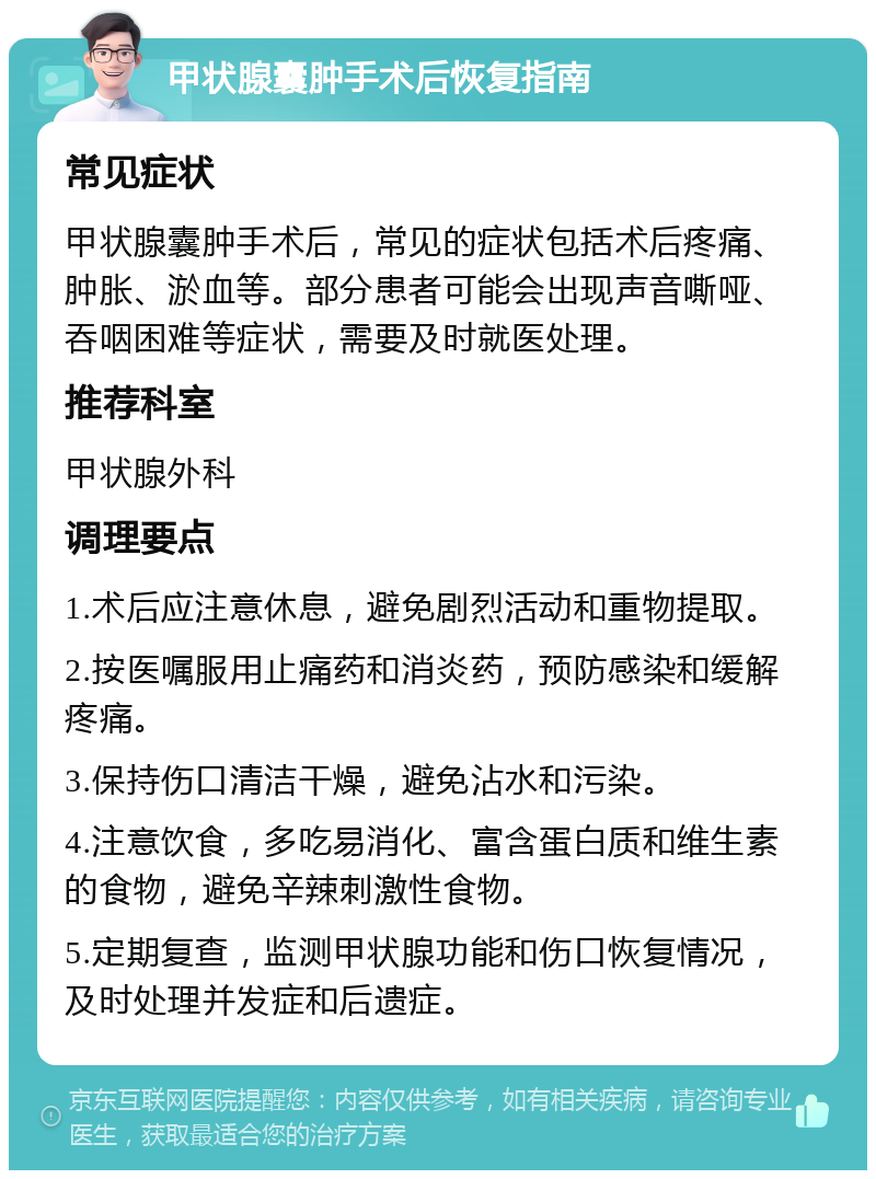 甲状腺囊肿手术后恢复指南 常见症状 甲状腺囊肿手术后，常见的症状包括术后疼痛、肿胀、淤血等。部分患者可能会出现声音嘶哑、吞咽困难等症状，需要及时就医处理。 推荐科室 甲状腺外科 调理要点 1.术后应注意休息，避免剧烈活动和重物提取。 2.按医嘱服用止痛药和消炎药，预防感染和缓解疼痛。 3.保持伤口清洁干燥，避免沾水和污染。 4.注意饮食，多吃易消化、富含蛋白质和维生素的食物，避免辛辣刺激性食物。 5.定期复查，监测甲状腺功能和伤口恢复情况，及时处理并发症和后遗症。