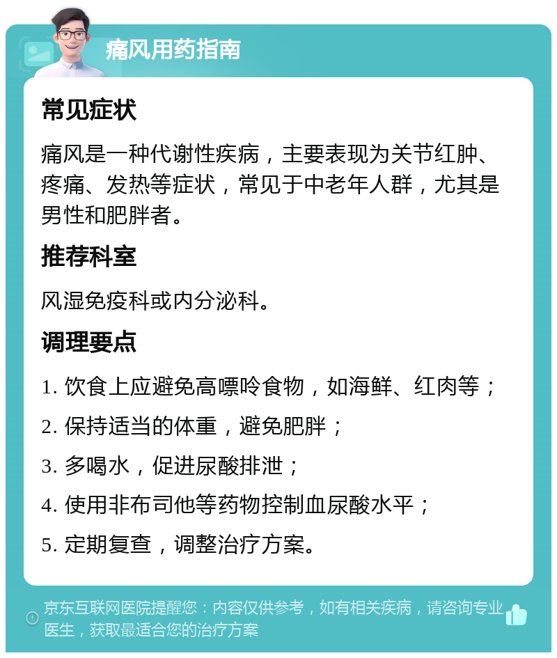 痛风用药指南 常见症状 痛风是一种代谢性疾病，主要表现为关节红肿、疼痛、发热等症状，常见于中老年人群，尤其是男性和肥胖者。 推荐科室 风湿免疫科或内分泌科。 调理要点 1. 饮食上应避免高嘌呤食物，如海鲜、红肉等； 2. 保持适当的体重，避免肥胖； 3. 多喝水，促进尿酸排泄； 4. 使用非布司他等药物控制血尿酸水平； 5. 定期复查，调整治疗方案。