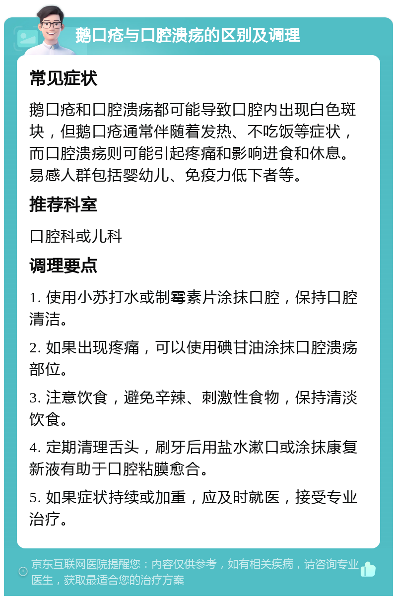 鹅口疮与口腔溃疡的区别及调理 常见症状 鹅口疮和口腔溃疡都可能导致口腔内出现白色斑块，但鹅口疮通常伴随着发热、不吃饭等症状，而口腔溃疡则可能引起疼痛和影响进食和休息。易感人群包括婴幼儿、免疫力低下者等。 推荐科室 口腔科或儿科 调理要点 1. 使用小苏打水或制霉素片涂抹口腔，保持口腔清洁。 2. 如果出现疼痛，可以使用碘甘油涂抹口腔溃疡部位。 3. 注意饮食，避免辛辣、刺激性食物，保持清淡饮食。 4. 定期清理舌头，刷牙后用盐水漱口或涂抹康复新液有助于口腔粘膜愈合。 5. 如果症状持续或加重，应及时就医，接受专业治疗。