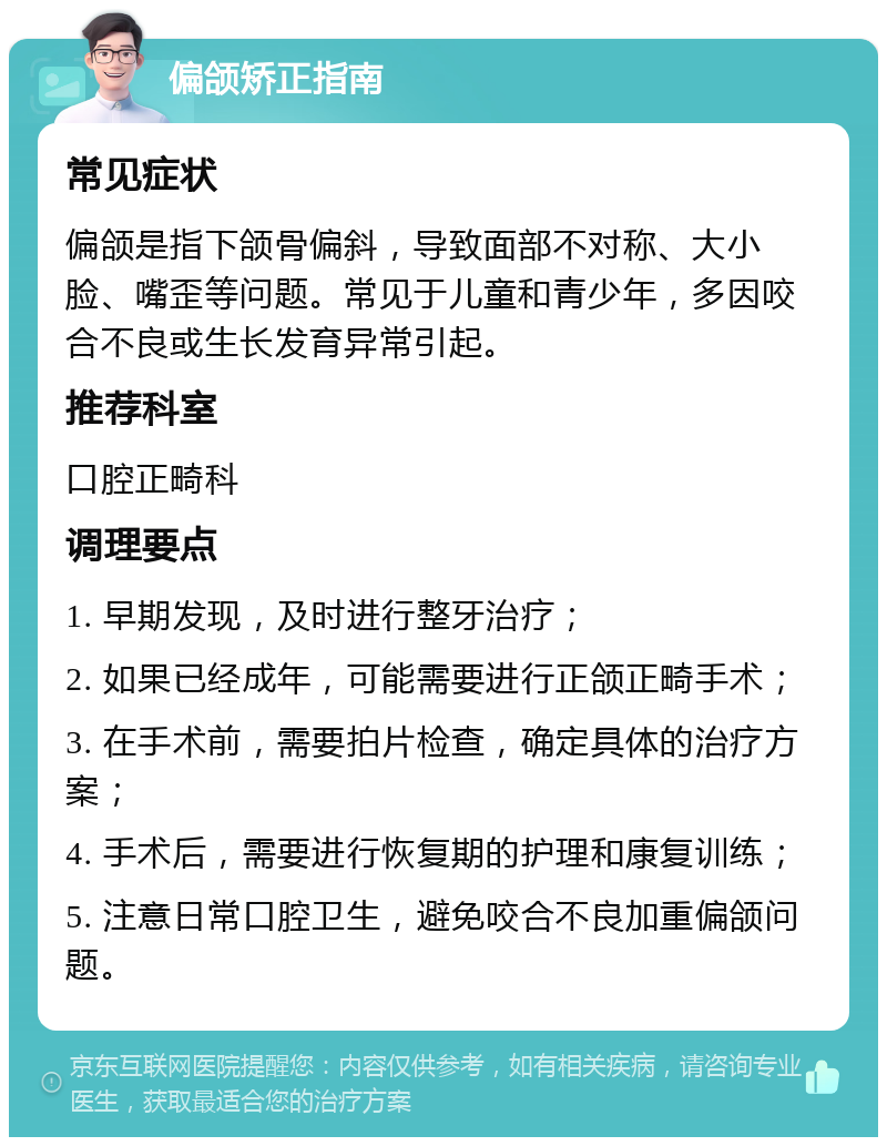 偏颌矫正指南 常见症状 偏颌是指下颌骨偏斜，导致面部不对称、大小脸、嘴歪等问题。常见于儿童和青少年，多因咬合不良或生长发育异常引起。 推荐科室 口腔正畸科 调理要点 1. 早期发现，及时进行整牙治疗； 2. 如果已经成年，可能需要进行正颌正畸手术； 3. 在手术前，需要拍片检查，确定具体的治疗方案； 4. 手术后，需要进行恢复期的护理和康复训练； 5. 注意日常口腔卫生，避免咬合不良加重偏颌问题。