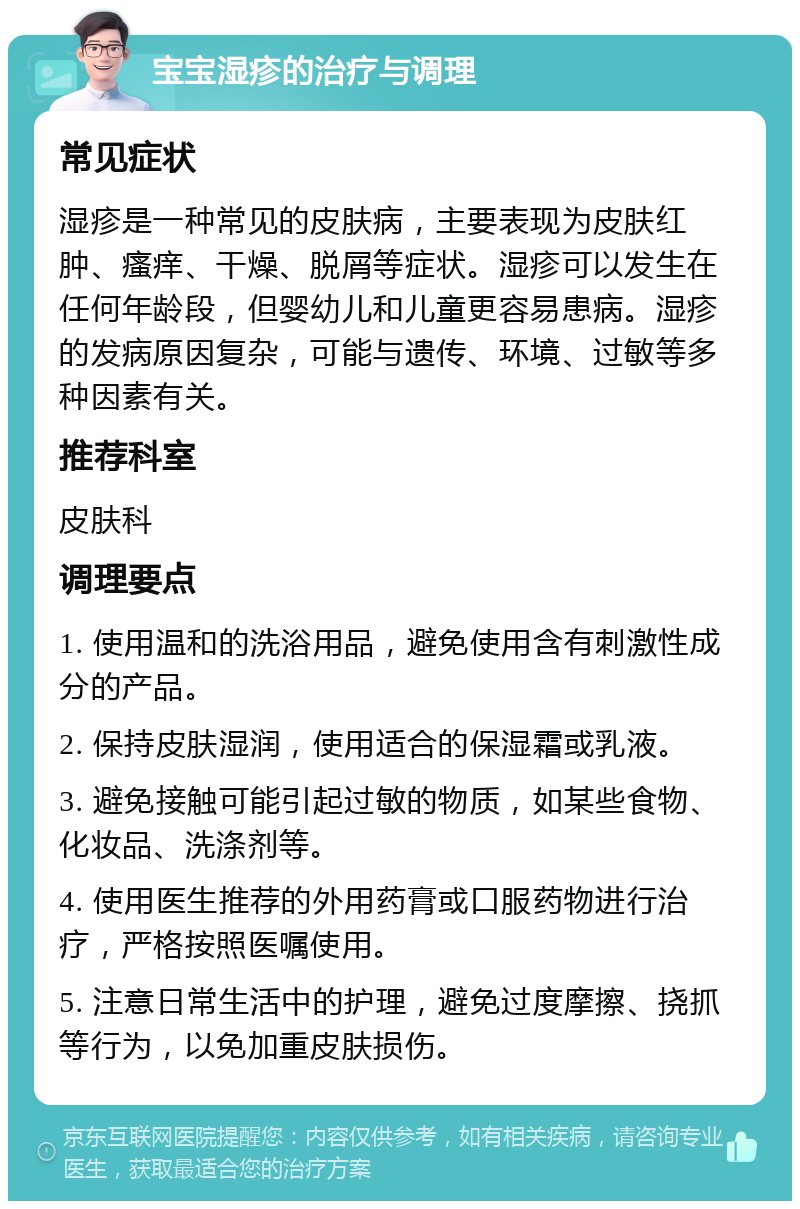 宝宝湿疹的治疗与调理 常见症状 湿疹是一种常见的皮肤病，主要表现为皮肤红肿、瘙痒、干燥、脱屑等症状。湿疹可以发生在任何年龄段，但婴幼儿和儿童更容易患病。湿疹的发病原因复杂，可能与遗传、环境、过敏等多种因素有关。 推荐科室 皮肤科 调理要点 1. 使用温和的洗浴用品，避免使用含有刺激性成分的产品。 2. 保持皮肤湿润，使用适合的保湿霜或乳液。 3. 避免接触可能引起过敏的物质，如某些食物、化妆品、洗涤剂等。 4. 使用医生推荐的外用药膏或口服药物进行治疗，严格按照医嘱使用。 5. 注意日常生活中的护理，避免过度摩擦、挠抓等行为，以免加重皮肤损伤。