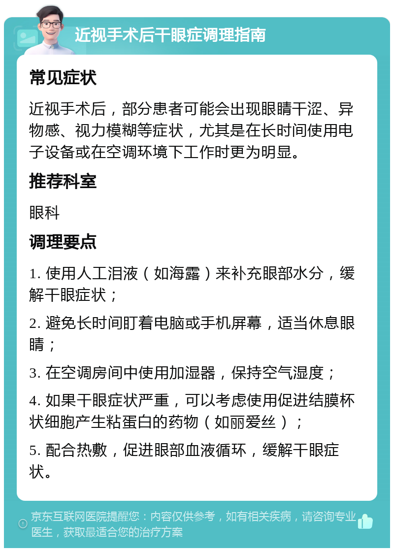 近视手术后干眼症调理指南 常见症状 近视手术后，部分患者可能会出现眼睛干涩、异物感、视力模糊等症状，尤其是在长时间使用电子设备或在空调环境下工作时更为明显。 推荐科室 眼科 调理要点 1. 使用人工泪液（如海露）来补充眼部水分，缓解干眼症状； 2. 避免长时间盯着电脑或手机屏幕，适当休息眼睛； 3. 在空调房间中使用加湿器，保持空气湿度； 4. 如果干眼症状严重，可以考虑使用促进结膜杯状细胞产生粘蛋白的药物（如丽爱丝）； 5. 配合热敷，促进眼部血液循环，缓解干眼症状。