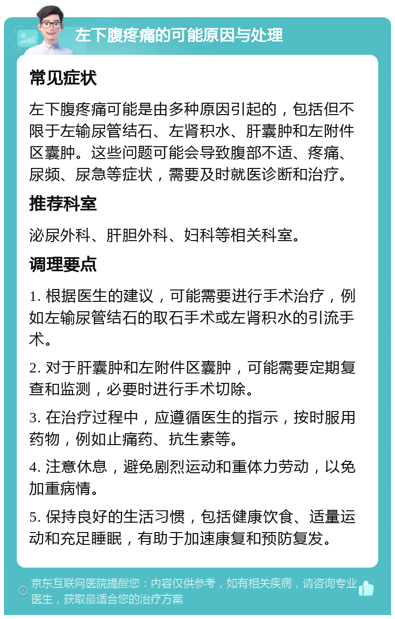 左下腹疼痛的可能原因与处理 常见症状 左下腹疼痛可能是由多种原因引起的，包括但不限于左输尿管结石、左肾积水、肝囊肿和左附件区囊肿。这些问题可能会导致腹部不适、疼痛、尿频、尿急等症状，需要及时就医诊断和治疗。 推荐科室 泌尿外科、肝胆外科、妇科等相关科室。 调理要点 1. 根据医生的建议，可能需要进行手术治疗，例如左输尿管结石的取石手术或左肾积水的引流手术。 2. 对于肝囊肿和左附件区囊肿，可能需要定期复查和监测，必要时进行手术切除。 3. 在治疗过程中，应遵循医生的指示，按时服用药物，例如止痛药、抗生素等。 4. 注意休息，避免剧烈运动和重体力劳动，以免加重病情。 5. 保持良好的生活习惯，包括健康饮食、适量运动和充足睡眠，有助于加速康复和预防复发。