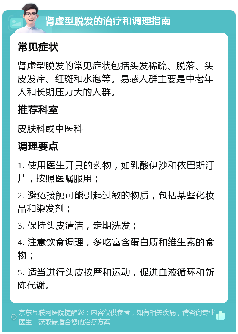 肾虚型脱发的治疗和调理指南 常见症状 肾虚型脱发的常见症状包括头发稀疏、脱落、头皮发痒、红斑和水泡等。易感人群主要是中老年人和长期压力大的人群。 推荐科室 皮肤科或中医科 调理要点 1. 使用医生开具的药物，如乳酸伊沙和依巴斯汀片，按照医嘱服用； 2. 避免接触可能引起过敏的物质，包括某些化妆品和染发剂； 3. 保持头皮清洁，定期洗发； 4. 注意饮食调理，多吃富含蛋白质和维生素的食物； 5. 适当进行头皮按摩和运动，促进血液循环和新陈代谢。