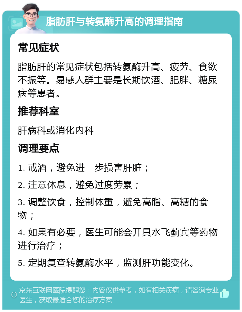 脂肪肝与转氨酶升高的调理指南 常见症状 脂肪肝的常见症状包括转氨酶升高、疲劳、食欲不振等。易感人群主要是长期饮酒、肥胖、糖尿病等患者。 推荐科室 肝病科或消化内科 调理要点 1. 戒酒，避免进一步损害肝脏； 2. 注意休息，避免过度劳累； 3. 调整饮食，控制体重，避免高脂、高糖的食物； 4. 如果有必要，医生可能会开具水飞蓟宾等药物进行治疗； 5. 定期复查转氨酶水平，监测肝功能变化。