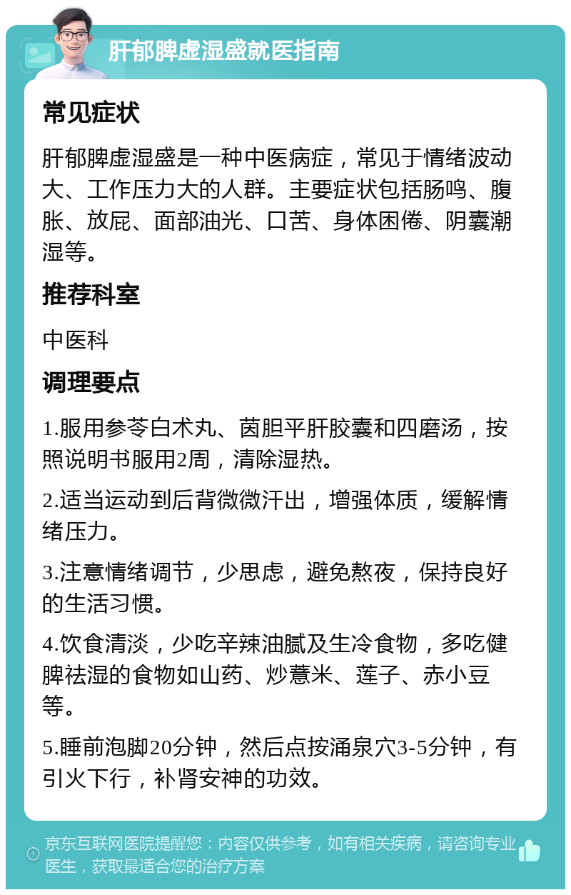 肝郁脾虚湿盛就医指南 常见症状 肝郁脾虚湿盛是一种中医病症，常见于情绪波动大、工作压力大的人群。主要症状包括肠鸣、腹胀、放屁、面部油光、口苦、身体困倦、阴囊潮湿等。 推荐科室 中医科 调理要点 1.服用参苓白术丸、茵胆平肝胶囊和四磨汤，按照说明书服用2周，清除湿热。 2.适当运动到后背微微汗出，增强体质，缓解情绪压力。 3.注意情绪调节，少思虑，避免熬夜，保持良好的生活习惯。 4.饮食清淡，少吃辛辣油腻及生冷食物，多吃健脾祛湿的食物如山药、炒薏米、莲子、赤小豆等。 5.睡前泡脚20分钟，然后点按涌泉穴3-5分钟，有引火下行，补肾安神的功效。