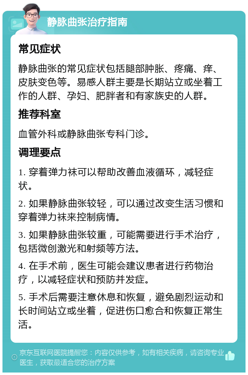 静脉曲张治疗指南 常见症状 静脉曲张的常见症状包括腿部肿胀、疼痛、痒、皮肤变色等。易感人群主要是长期站立或坐着工作的人群、孕妇、肥胖者和有家族史的人群。 推荐科室 血管外科或静脉曲张专科门诊。 调理要点 1. 穿着弹力袜可以帮助改善血液循环，减轻症状。 2. 如果静脉曲张较轻，可以通过改变生活习惯和穿着弹力袜来控制病情。 3. 如果静脉曲张较重，可能需要进行手术治疗，包括微创激光和射频等方法。 4. 在手术前，医生可能会建议患者进行药物治疗，以减轻症状和预防并发症。 5. 手术后需要注意休息和恢复，避免剧烈运动和长时间站立或坐着，促进伤口愈合和恢复正常生活。