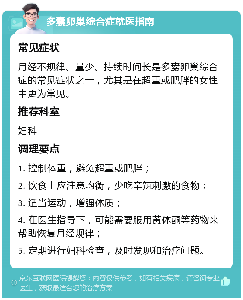 多囊卵巢综合症就医指南 常见症状 月经不规律、量少、持续时间长是多囊卵巢综合症的常见症状之一，尤其是在超重或肥胖的女性中更为常见。 推荐科室 妇科 调理要点 1. 控制体重，避免超重或肥胖； 2. 饮食上应注意均衡，少吃辛辣刺激的食物； 3. 适当运动，增强体质； 4. 在医生指导下，可能需要服用黄体酮等药物来帮助恢复月经规律； 5. 定期进行妇科检查，及时发现和治疗问题。