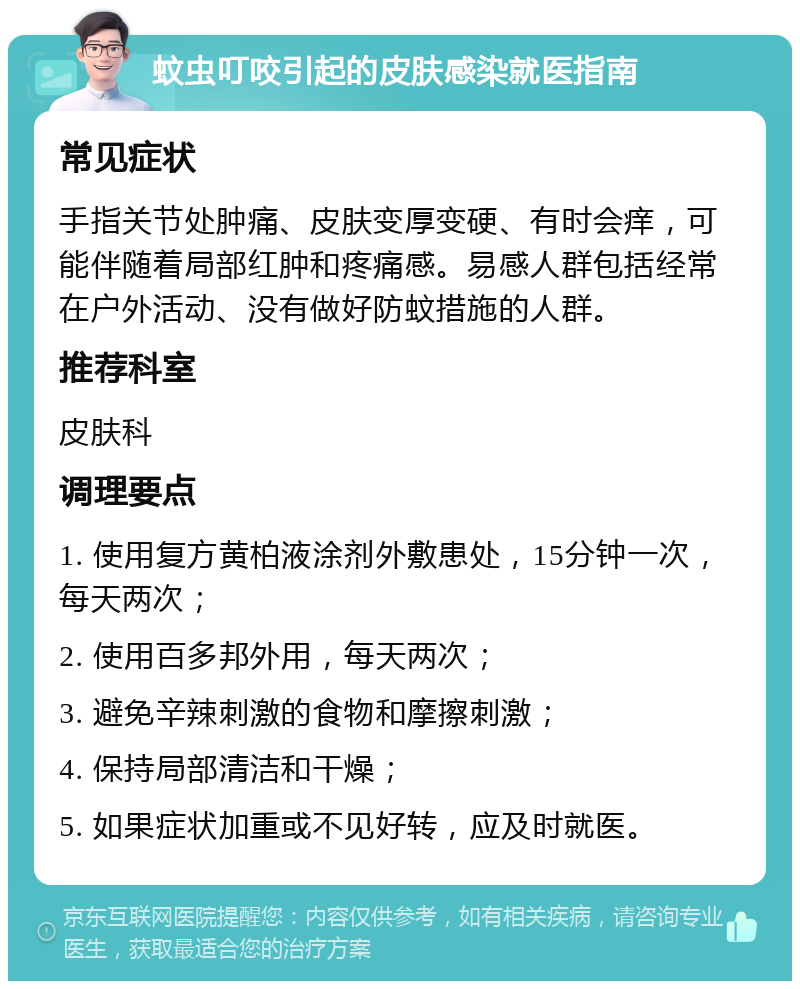 蚊虫叮咬引起的皮肤感染就医指南 常见症状 手指关节处肿痛、皮肤变厚变硬、有时会痒，可能伴随着局部红肿和疼痛感。易感人群包括经常在户外活动、没有做好防蚊措施的人群。 推荐科室 皮肤科 调理要点 1. 使用复方黄柏液涂剂外敷患处，15分钟一次，每天两次； 2. 使用百多邦外用，每天两次； 3. 避免辛辣刺激的食物和摩擦刺激； 4. 保持局部清洁和干燥； 5. 如果症状加重或不见好转，应及时就医。