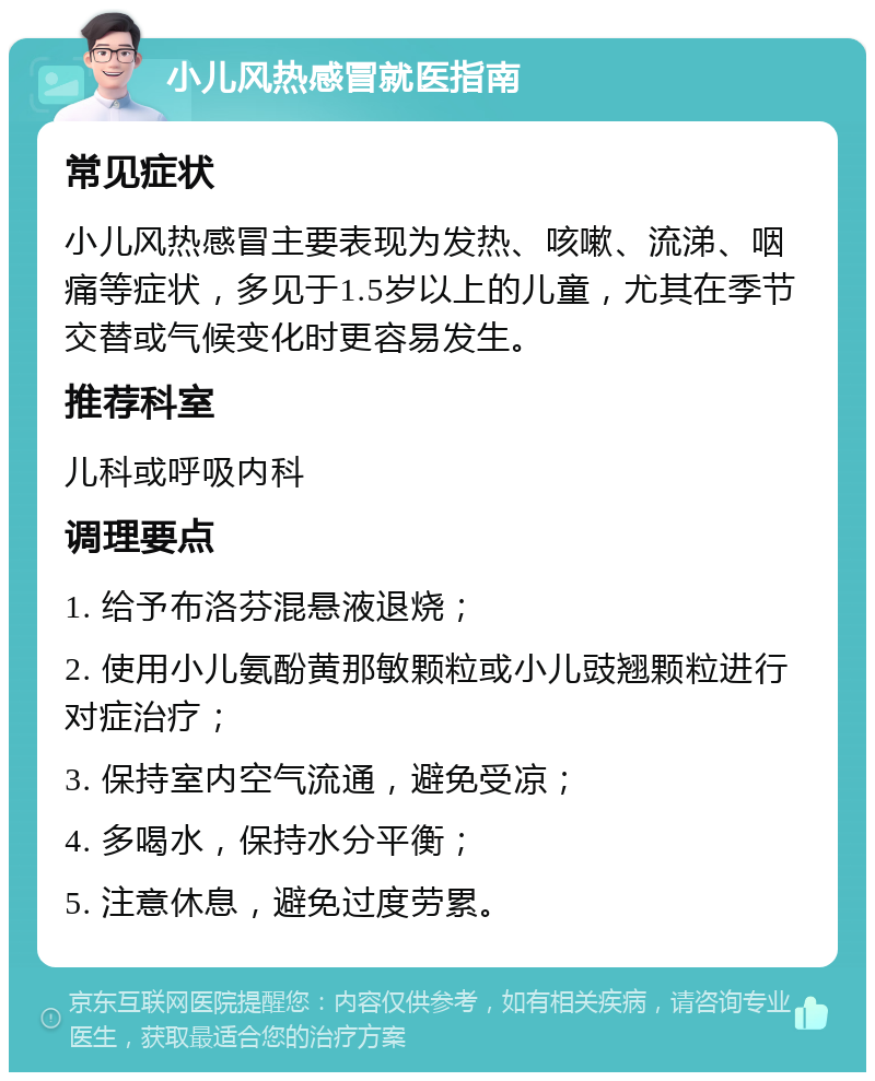 小儿风热感冒就医指南 常见症状 小儿风热感冒主要表现为发热、咳嗽、流涕、咽痛等症状，多见于1.5岁以上的儿童，尤其在季节交替或气候变化时更容易发生。 推荐科室 儿科或呼吸内科 调理要点 1. 给予布洛芬混悬液退烧； 2. 使用小儿氨酚黄那敏颗粒或小儿豉翘颗粒进行对症治疗； 3. 保持室内空气流通，避免受凉； 4. 多喝水，保持水分平衡； 5. 注意休息，避免过度劳累。