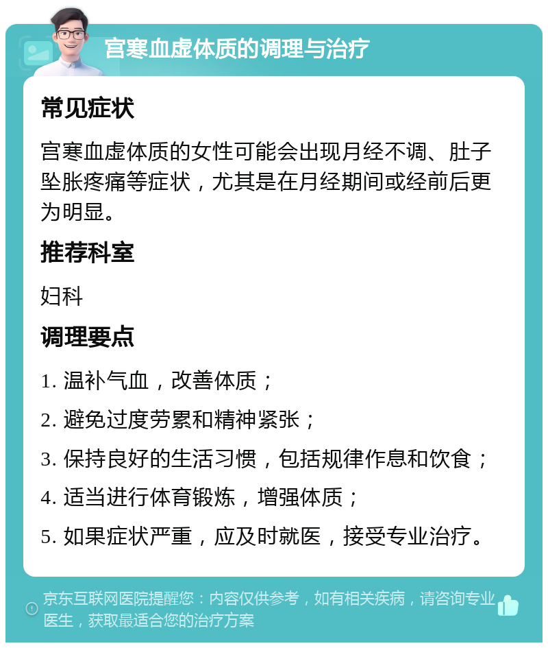 宫寒血虚体质的调理与治疗 常见症状 宫寒血虚体质的女性可能会出现月经不调、肚子坠胀疼痛等症状，尤其是在月经期间或经前后更为明显。 推荐科室 妇科 调理要点 1. 温补气血，改善体质； 2. 避免过度劳累和精神紧张； 3. 保持良好的生活习惯，包括规律作息和饮食； 4. 适当进行体育锻炼，增强体质； 5. 如果症状严重，应及时就医，接受专业治疗。