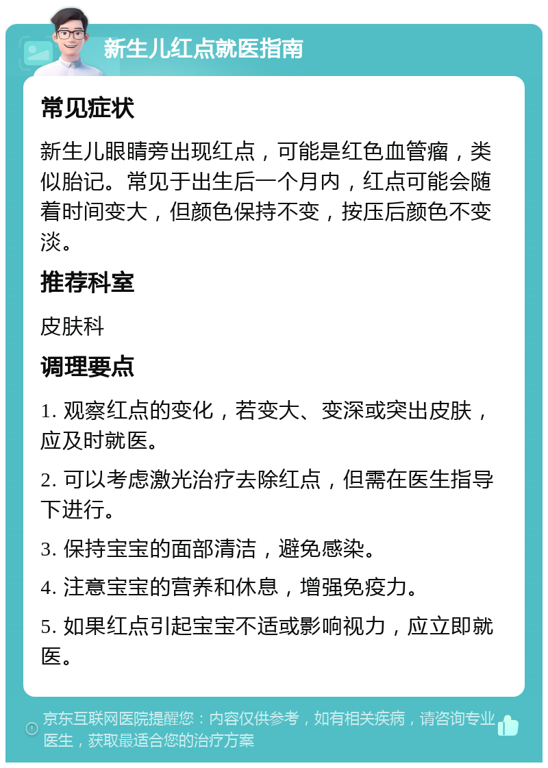 新生儿红点就医指南 常见症状 新生儿眼睛旁出现红点，可能是红色血管瘤，类似胎记。常见于出生后一个月内，红点可能会随着时间变大，但颜色保持不变，按压后颜色不变淡。 推荐科室 皮肤科 调理要点 1. 观察红点的变化，若变大、变深或突出皮肤，应及时就医。 2. 可以考虑激光治疗去除红点，但需在医生指导下进行。 3. 保持宝宝的面部清洁，避免感染。 4. 注意宝宝的营养和休息，增强免疫力。 5. 如果红点引起宝宝不适或影响视力，应立即就医。