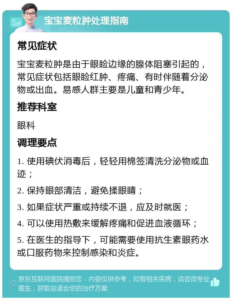 宝宝麦粒肿处理指南 常见症状 宝宝麦粒肿是由于眼睑边缘的腺体阻塞引起的，常见症状包括眼睑红肿、疼痛、有时伴随着分泌物或出血。易感人群主要是儿童和青少年。 推荐科室 眼科 调理要点 1. 使用碘伏消毒后，轻轻用棉签清洗分泌物或血迹； 2. 保持眼部清洁，避免揉眼睛； 3. 如果症状严重或持续不退，应及时就医； 4. 可以使用热敷来缓解疼痛和促进血液循环； 5. 在医生的指导下，可能需要使用抗生素眼药水或口服药物来控制感染和炎症。