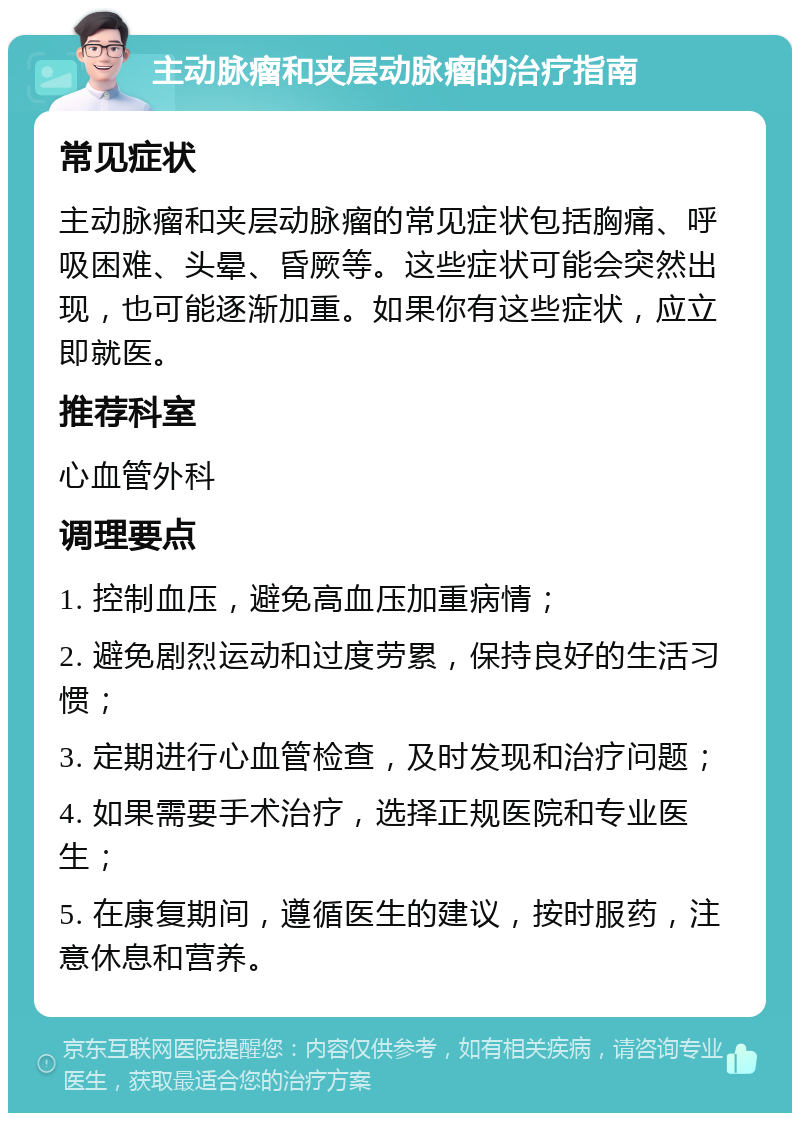 主动脉瘤和夹层动脉瘤的治疗指南 常见症状 主动脉瘤和夹层动脉瘤的常见症状包括胸痛、呼吸困难、头晕、昏厥等。这些症状可能会突然出现，也可能逐渐加重。如果你有这些症状，应立即就医。 推荐科室 心血管外科 调理要点 1. 控制血压，避免高血压加重病情； 2. 避免剧烈运动和过度劳累，保持良好的生活习惯； 3. 定期进行心血管检查，及时发现和治疗问题； 4. 如果需要手术治疗，选择正规医院和专业医生； 5. 在康复期间，遵循医生的建议，按时服药，注意休息和营养。