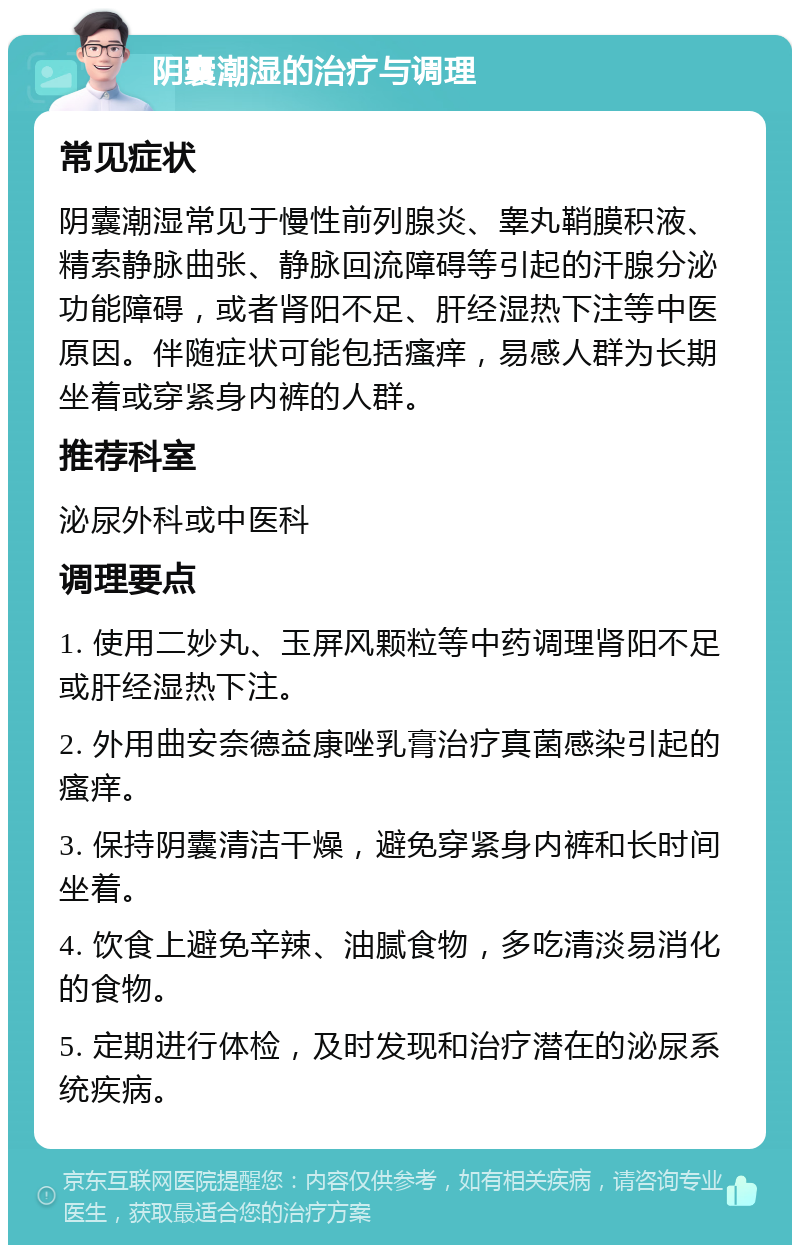 阴囊潮湿的治疗与调理 常见症状 阴囊潮湿常见于慢性前列腺炎、睾丸鞘膜积液、精索静脉曲张、静脉回流障碍等引起的汗腺分泌功能障碍，或者肾阳不足、肝经湿热下注等中医原因。伴随症状可能包括瘙痒，易感人群为长期坐着或穿紧身内裤的人群。 推荐科室 泌尿外科或中医科 调理要点 1. 使用二妙丸、玉屏风颗粒等中药调理肾阳不足或肝经湿热下注。 2. 外用曲安奈德益康唑乳膏治疗真菌感染引起的瘙痒。 3. 保持阴囊清洁干燥，避免穿紧身内裤和长时间坐着。 4. 饮食上避免辛辣、油腻食物，多吃清淡易消化的食物。 5. 定期进行体检，及时发现和治疗潜在的泌尿系统疾病。