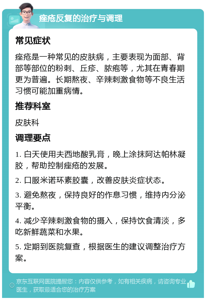 痤疮反复的治疗与调理 常见症状 痤疮是一种常见的皮肤病，主要表现为面部、背部等部位的粉刺、丘疹、脓疱等，尤其在青春期更为普遍。长期熬夜、辛辣刺激食物等不良生活习惯可能加重病情。 推荐科室 皮肤科 调理要点 1. 白天使用夫西地酸乳膏，晚上涂抹阿达帕林凝胶，帮助控制痤疮的发展。 2. 口服米诺环素胶囊，改善皮肤炎症状态。 3. 避免熬夜，保持良好的作息习惯，维持内分泌平衡。 4. 减少辛辣刺激食物的摄入，保持饮食清淡，多吃新鲜蔬菜和水果。 5. 定期到医院复查，根据医生的建议调整治疗方案。