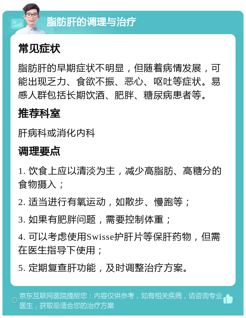 脂肪肝的调理与治疗 常见症状 脂肪肝的早期症状不明显，但随着病情发展，可能出现乏力、食欲不振、恶心、呕吐等症状。易感人群包括长期饮酒、肥胖、糖尿病患者等。 推荐科室 肝病科或消化内科 调理要点 1. 饮食上应以清淡为主，减少高脂肪、高糖分的食物摄入； 2. 适当进行有氧运动，如散步、慢跑等； 3. 如果有肥胖问题，需要控制体重； 4. 可以考虑使用Swisse护肝片等保肝药物，但需在医生指导下使用； 5. 定期复查肝功能，及时调整治疗方案。