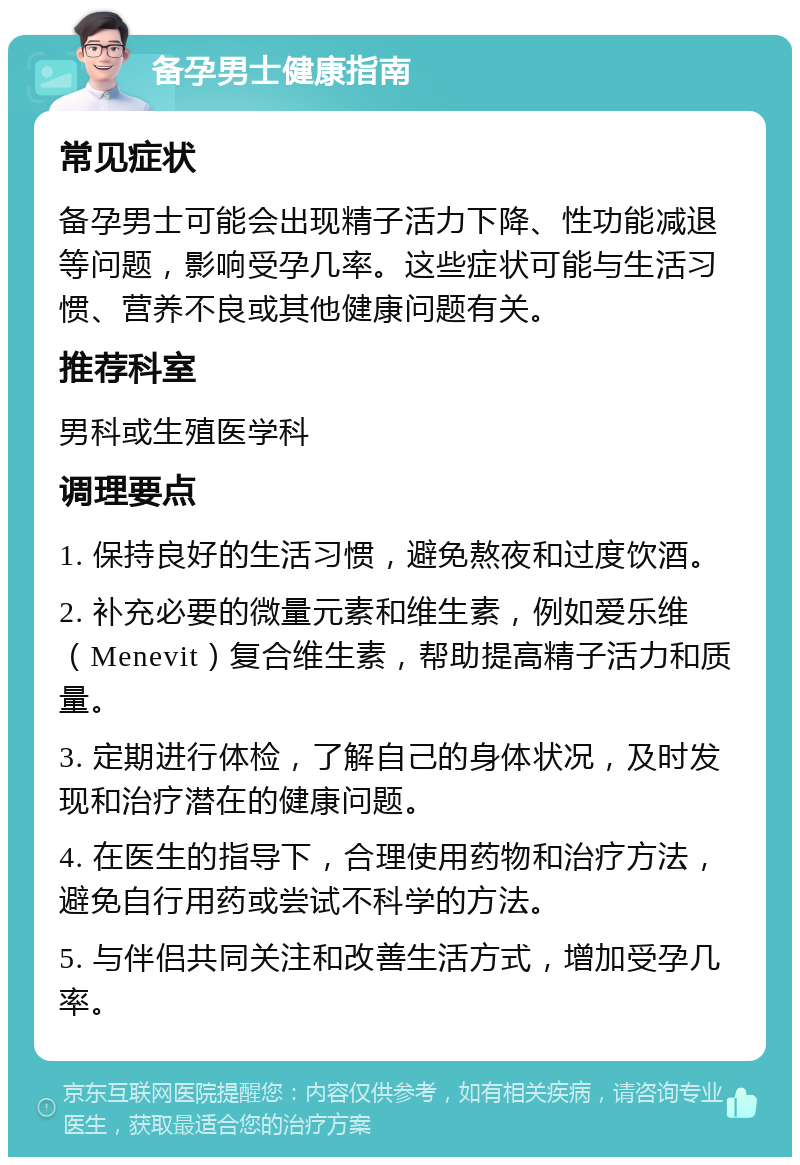 备孕男士健康指南 常见症状 备孕男士可能会出现精子活力下降、性功能减退等问题，影响受孕几率。这些症状可能与生活习惯、营养不良或其他健康问题有关。 推荐科室 男科或生殖医学科 调理要点 1. 保持良好的生活习惯，避免熬夜和过度饮酒。 2. 补充必要的微量元素和维生素，例如爱乐维（Menevit）复合维生素，帮助提高精子活力和质量。 3. 定期进行体检，了解自己的身体状况，及时发现和治疗潜在的健康问题。 4. 在医生的指导下，合理使用药物和治疗方法，避免自行用药或尝试不科学的方法。 5. 与伴侣共同关注和改善生活方式，增加受孕几率。