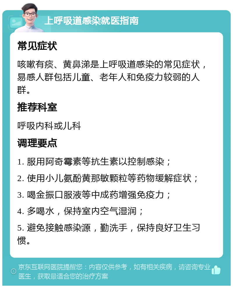 上呼吸道感染就医指南 常见症状 咳嗽有痰、黄鼻涕是上呼吸道感染的常见症状，易感人群包括儿童、老年人和免疫力较弱的人群。 推荐科室 呼吸内科或儿科 调理要点 1. 服用阿奇霉素等抗生素以控制感染； 2. 使用小儿氨酚黄那敏颗粒等药物缓解症状； 3. 喝金振口服液等中成药增强免疫力； 4. 多喝水，保持室内空气湿润； 5. 避免接触感染源，勤洗手，保持良好卫生习惯。