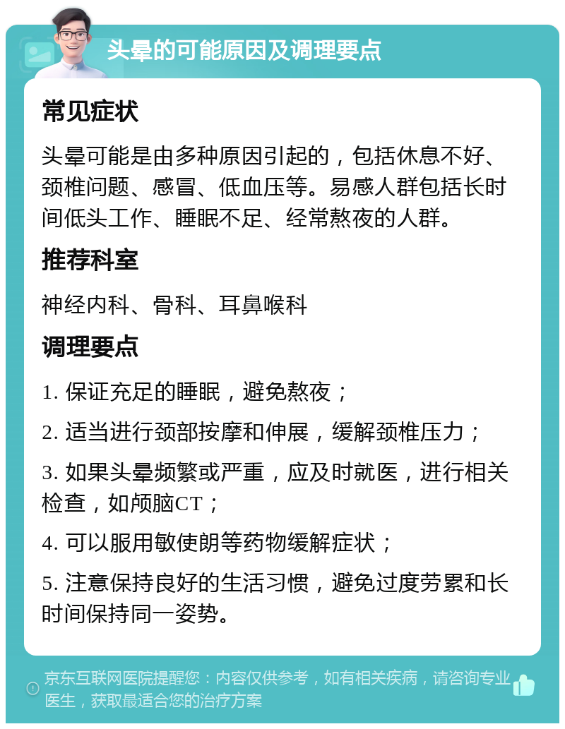 头晕的可能原因及调理要点 常见症状 头晕可能是由多种原因引起的，包括休息不好、颈椎问题、感冒、低血压等。易感人群包括长时间低头工作、睡眠不足、经常熬夜的人群。 推荐科室 神经内科、骨科、耳鼻喉科 调理要点 1. 保证充足的睡眠，避免熬夜； 2. 适当进行颈部按摩和伸展，缓解颈椎压力； 3. 如果头晕频繁或严重，应及时就医，进行相关检查，如颅脑CT； 4. 可以服用敏使朗等药物缓解症状； 5. 注意保持良好的生活习惯，避免过度劳累和长时间保持同一姿势。