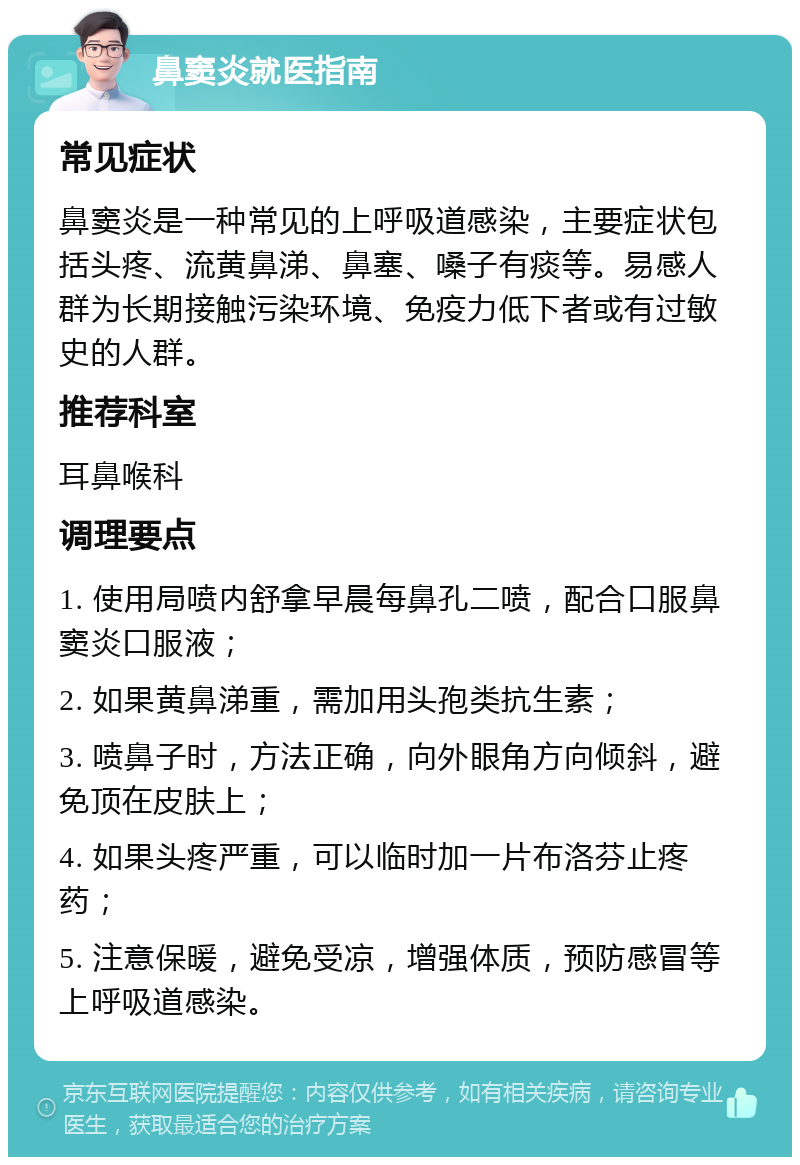 鼻窦炎就医指南 常见症状 鼻窦炎是一种常见的上呼吸道感染，主要症状包括头疼、流黄鼻涕、鼻塞、嗓子有痰等。易感人群为长期接触污染环境、免疫力低下者或有过敏史的人群。 推荐科室 耳鼻喉科 调理要点 1. 使用局喷内舒拿早晨每鼻孔二喷，配合口服鼻窦炎口服液； 2. 如果黄鼻涕重，需加用头孢类抗生素； 3. 喷鼻子时，方法正确，向外眼角方向倾斜，避免顶在皮肤上； 4. 如果头疼严重，可以临时加一片布洛芬止疼药； 5. 注意保暖，避免受凉，增强体质，预防感冒等上呼吸道感染。