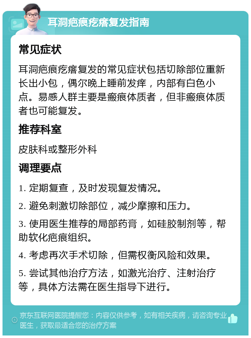 耳洞疤痕疙瘩复发指南 常见症状 耳洞疤痕疙瘩复发的常见症状包括切除部位重新长出小包，偶尔晚上睡前发痒，内部有白色小点。易感人群主要是瘢痕体质者，但非瘢痕体质者也可能复发。 推荐科室 皮肤科或整形外科 调理要点 1. 定期复查，及时发现复发情况。 2. 避免刺激切除部位，减少摩擦和压力。 3. 使用医生推荐的局部药膏，如硅胶制剂等，帮助软化疤痕组织。 4. 考虑再次手术切除，但需权衡风险和效果。 5. 尝试其他治疗方法，如激光治疗、注射治疗等，具体方法需在医生指导下进行。