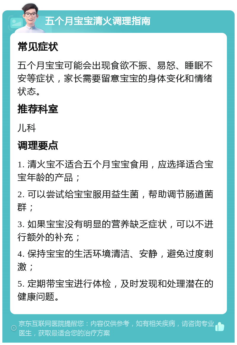 五个月宝宝清火调理指南 常见症状 五个月宝宝可能会出现食欲不振、易怒、睡眠不安等症状，家长需要留意宝宝的身体变化和情绪状态。 推荐科室 儿科 调理要点 1. 清火宝不适合五个月宝宝食用，应选择适合宝宝年龄的产品； 2. 可以尝试给宝宝服用益生菌，帮助调节肠道菌群； 3. 如果宝宝没有明显的营养缺乏症状，可以不进行额外的补充； 4. 保持宝宝的生活环境清洁、安静，避免过度刺激； 5. 定期带宝宝进行体检，及时发现和处理潜在的健康问题。