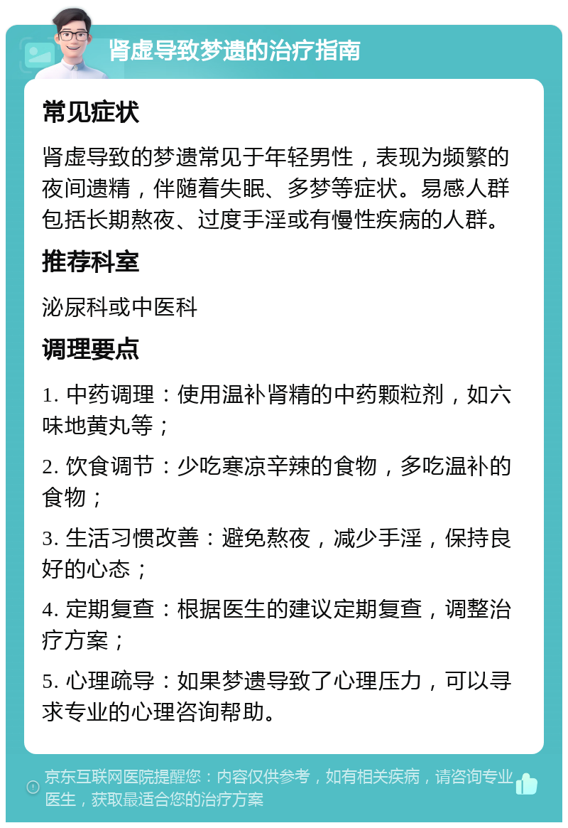 肾虚导致梦遗的治疗指南 常见症状 肾虚导致的梦遗常见于年轻男性，表现为频繁的夜间遗精，伴随着失眠、多梦等症状。易感人群包括长期熬夜、过度手淫或有慢性疾病的人群。 推荐科室 泌尿科或中医科 调理要点 1. 中药调理：使用温补肾精的中药颗粒剂，如六味地黄丸等； 2. 饮食调节：少吃寒凉辛辣的食物，多吃温补的食物； 3. 生活习惯改善：避免熬夜，减少手淫，保持良好的心态； 4. 定期复查：根据医生的建议定期复查，调整治疗方案； 5. 心理疏导：如果梦遗导致了心理压力，可以寻求专业的心理咨询帮助。