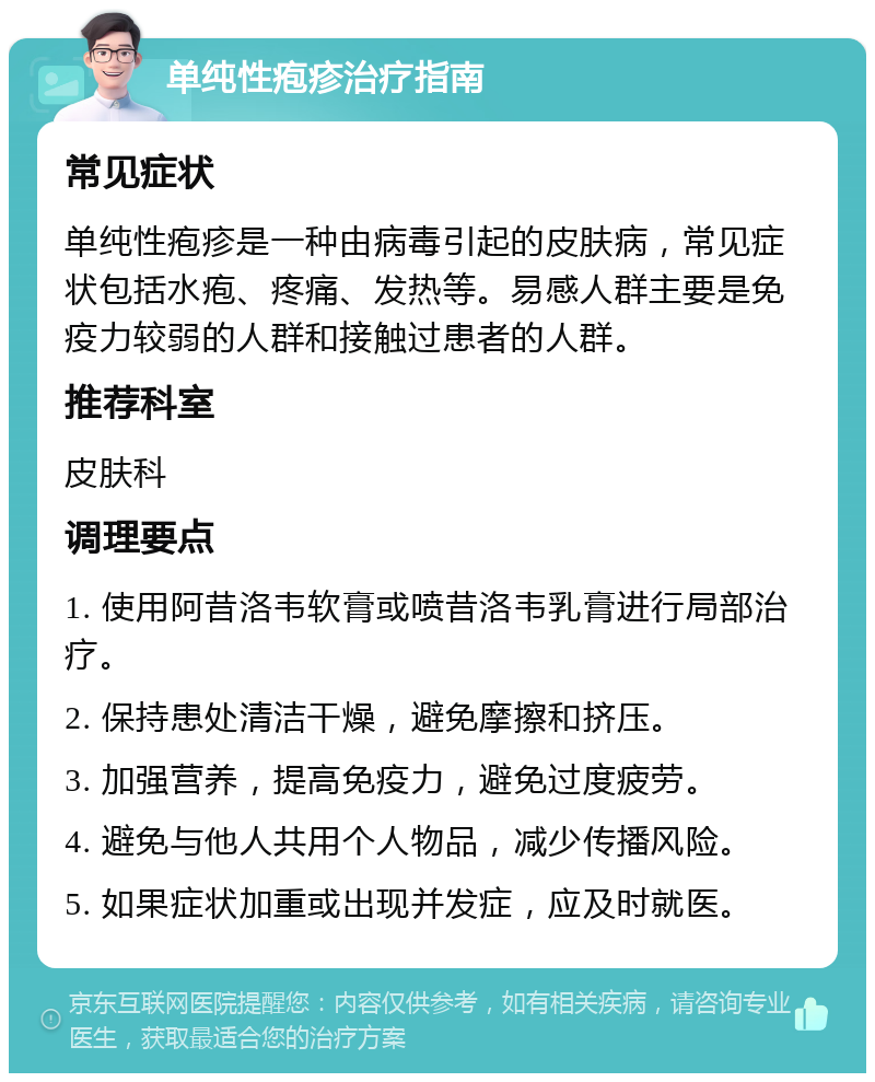 单纯性疱疹治疗指南 常见症状 单纯性疱疹是一种由病毒引起的皮肤病，常见症状包括水疱、疼痛、发热等。易感人群主要是免疫力较弱的人群和接触过患者的人群。 推荐科室 皮肤科 调理要点 1. 使用阿昔洛韦软膏或喷昔洛韦乳膏进行局部治疗。 2. 保持患处清洁干燥，避免摩擦和挤压。 3. 加强营养，提高免疫力，避免过度疲劳。 4. 避免与他人共用个人物品，减少传播风险。 5. 如果症状加重或出现并发症，应及时就医。