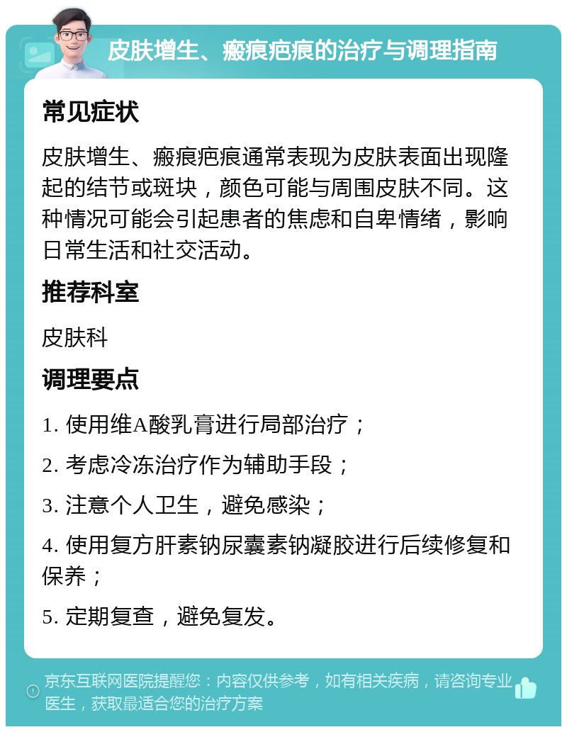 皮肤增生、瘢痕疤痕的治疗与调理指南 常见症状 皮肤增生、瘢痕疤痕通常表现为皮肤表面出现隆起的结节或斑块，颜色可能与周围皮肤不同。这种情况可能会引起患者的焦虑和自卑情绪，影响日常生活和社交活动。 推荐科室 皮肤科 调理要点 1. 使用维A酸乳膏进行局部治疗； 2. 考虑冷冻治疗作为辅助手段； 3. 注意个人卫生，避免感染； 4. 使用复方肝素钠尿囊素钠凝胶进行后续修复和保养； 5. 定期复查，避免复发。