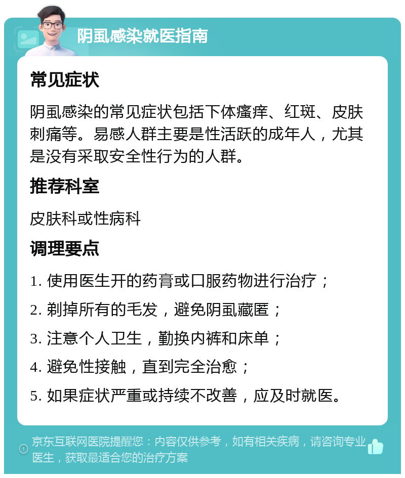 阴虱感染就医指南 常见症状 阴虱感染的常见症状包括下体瘙痒、红斑、皮肤刺痛等。易感人群主要是性活跃的成年人，尤其是没有采取安全性行为的人群。 推荐科室 皮肤科或性病科 调理要点 1. 使用医生开的药膏或口服药物进行治疗； 2. 剃掉所有的毛发，避免阴虱藏匿； 3. 注意个人卫生，勤换内裤和床单； 4. 避免性接触，直到完全治愈； 5. 如果症状严重或持续不改善，应及时就医。