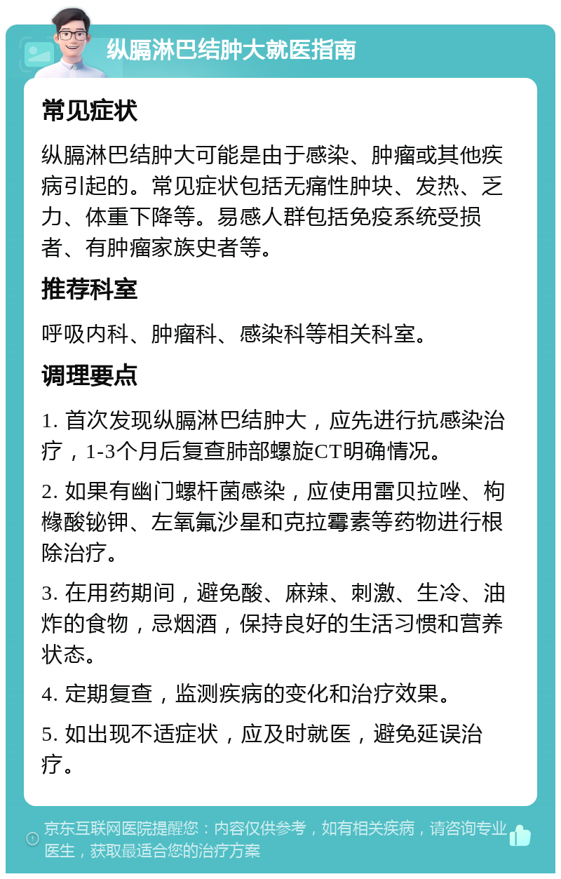 纵膈淋巴结肿大就医指南 常见症状 纵膈淋巴结肿大可能是由于感染、肿瘤或其他疾病引起的。常见症状包括无痛性肿块、发热、乏力、体重下降等。易感人群包括免疫系统受损者、有肿瘤家族史者等。 推荐科室 呼吸内科、肿瘤科、感染科等相关科室。 调理要点 1. 首次发现纵膈淋巴结肿大，应先进行抗感染治疗，1-3个月后复查肺部螺旋CT明确情况。 2. 如果有幽门螺杆菌感染，应使用雷贝拉唑、枸橼酸铋钾、左氧氟沙星和克拉霉素等药物进行根除治疗。 3. 在用药期间，避免酸、麻辣、刺激、生冷、油炸的食物，忌烟酒，保持良好的生活习惯和营养状态。 4. 定期复查，监测疾病的变化和治疗效果。 5. 如出现不适症状，应及时就医，避免延误治疗。