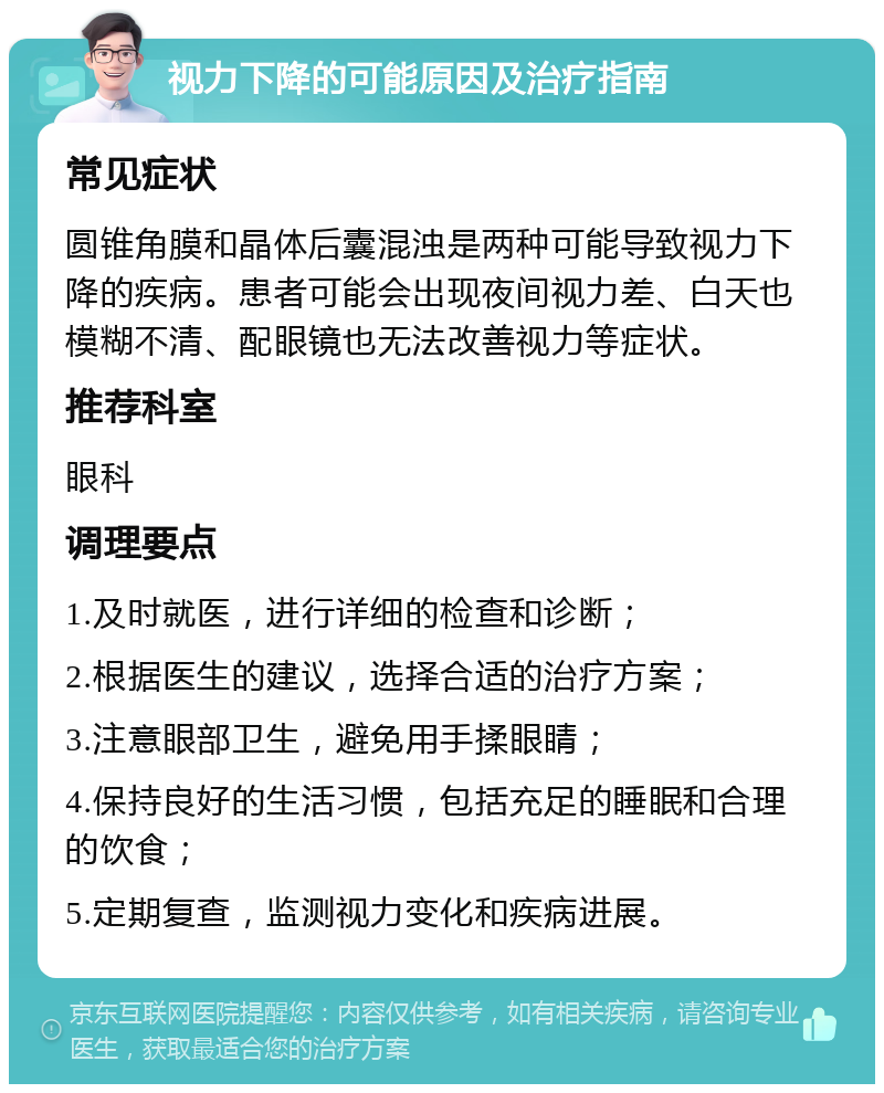 视力下降的可能原因及治疗指南 常见症状 圆锥角膜和晶体后囊混浊是两种可能导致视力下降的疾病。患者可能会出现夜间视力差、白天也模糊不清、配眼镜也无法改善视力等症状。 推荐科室 眼科 调理要点 1.及时就医，进行详细的检查和诊断； 2.根据医生的建议，选择合适的治疗方案； 3.注意眼部卫生，避免用手揉眼睛； 4.保持良好的生活习惯，包括充足的睡眠和合理的饮食； 5.定期复查，监测视力变化和疾病进展。