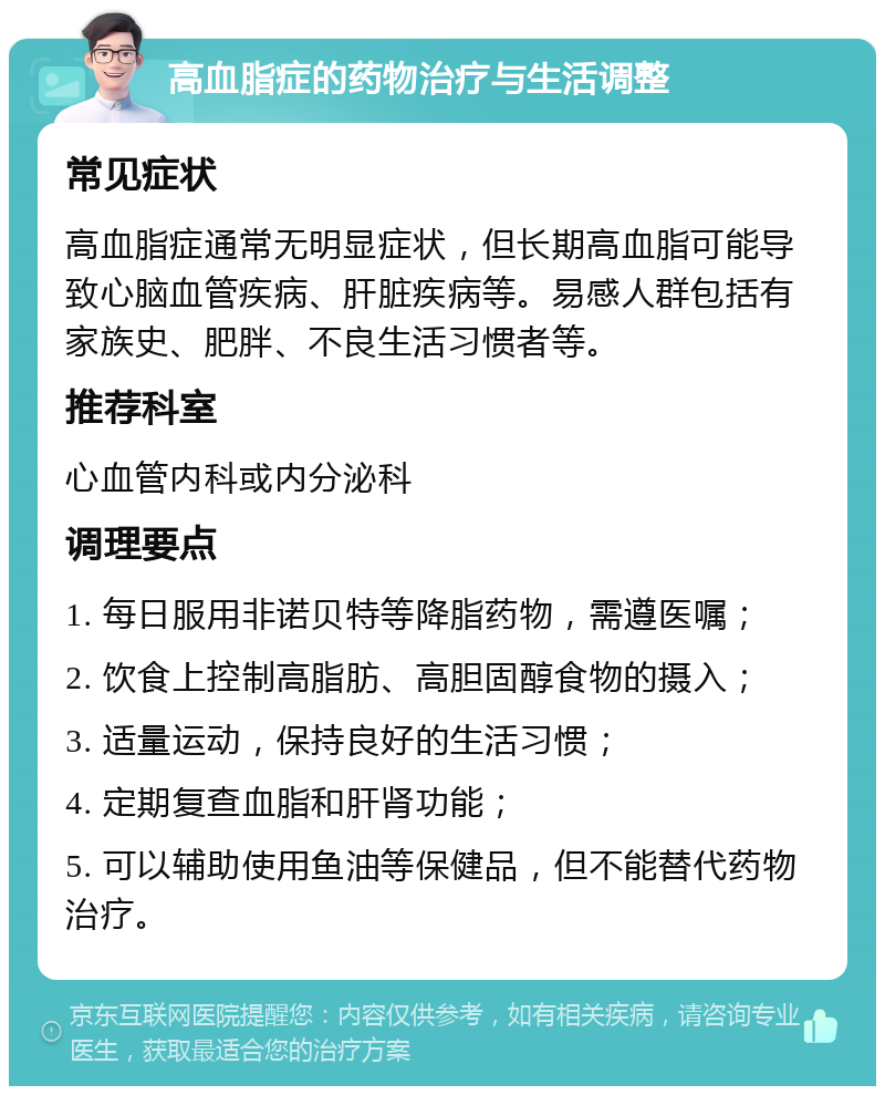 高血脂症的药物治疗与生活调整 常见症状 高血脂症通常无明显症状，但长期高血脂可能导致心脑血管疾病、肝脏疾病等。易感人群包括有家族史、肥胖、不良生活习惯者等。 推荐科室 心血管内科或内分泌科 调理要点 1. 每日服用非诺贝特等降脂药物，需遵医嘱； 2. 饮食上控制高脂肪、高胆固醇食物的摄入； 3. 适量运动，保持良好的生活习惯； 4. 定期复查血脂和肝肾功能； 5. 可以辅助使用鱼油等保健品，但不能替代药物治疗。