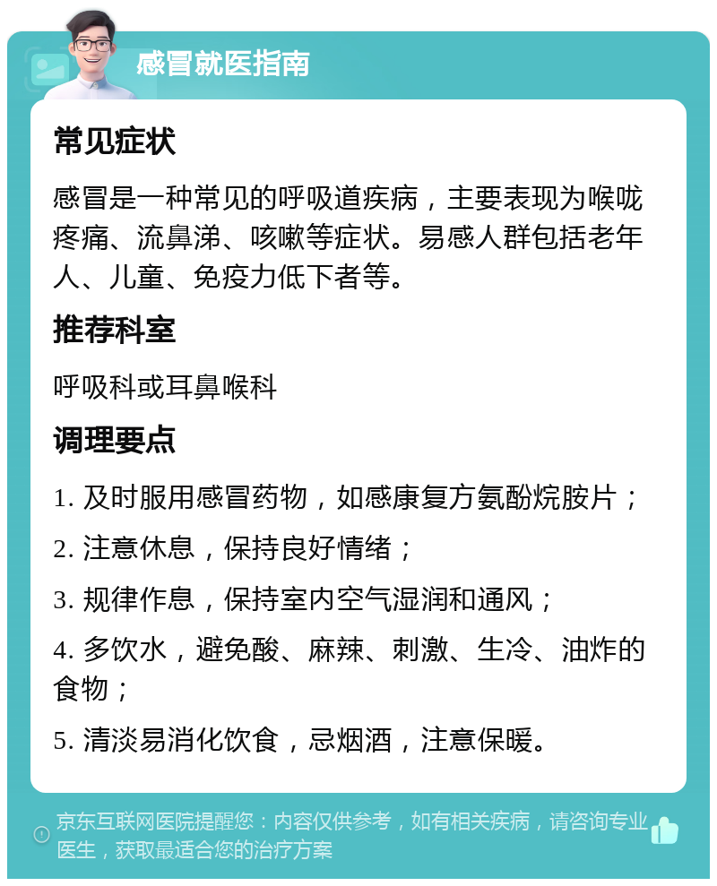 感冒就医指南 常见症状 感冒是一种常见的呼吸道疾病，主要表现为喉咙疼痛、流鼻涕、咳嗽等症状。易感人群包括老年人、儿童、免疫力低下者等。 推荐科室 呼吸科或耳鼻喉科 调理要点 1. 及时服用感冒药物，如感康复方氨酚烷胺片； 2. 注意休息，保持良好情绪； 3. 规律作息，保持室内空气湿润和通风； 4. 多饮水，避免酸、麻辣、刺激、生冷、油炸的食物； 5. 清淡易消化饮食，忌烟酒，注意保暖。