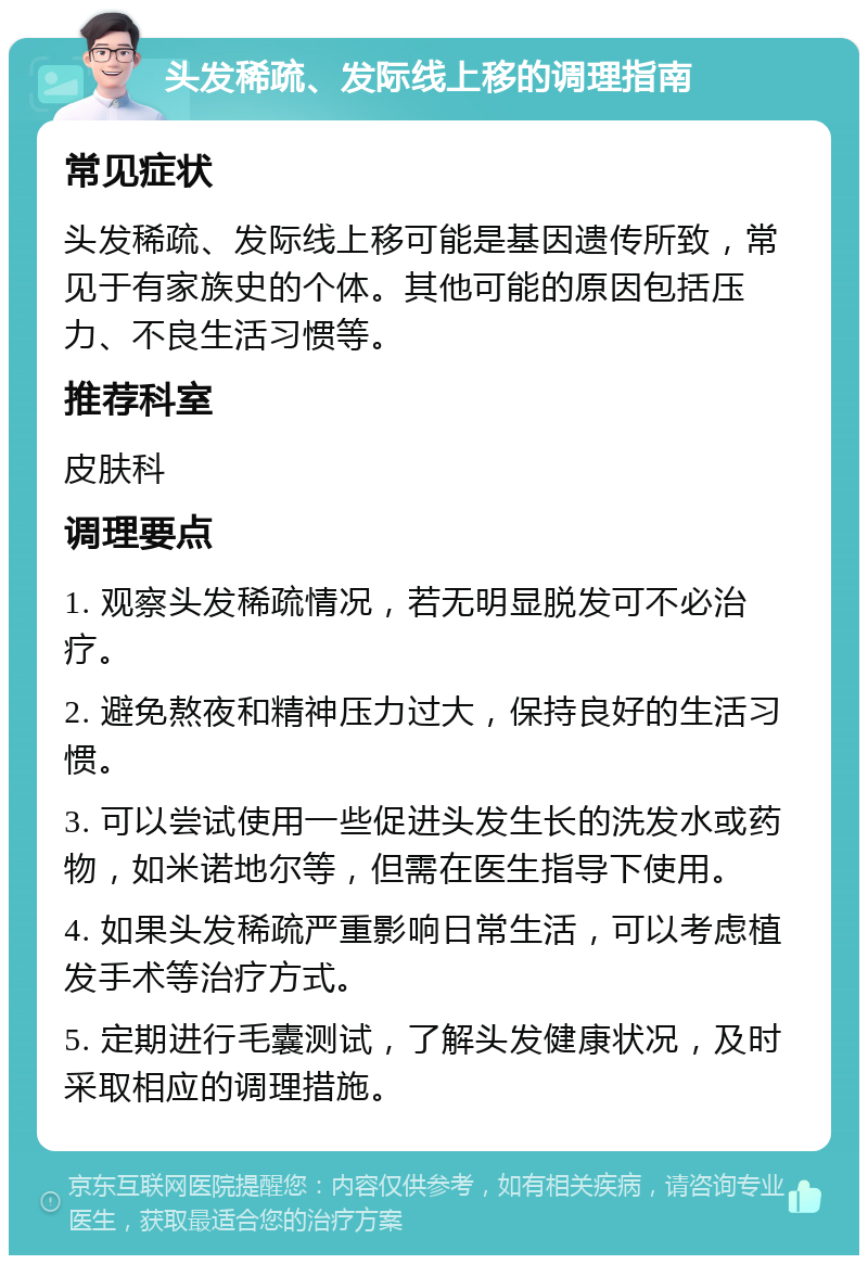 头发稀疏、发际线上移的调理指南 常见症状 头发稀疏、发际线上移可能是基因遗传所致，常见于有家族史的个体。其他可能的原因包括压力、不良生活习惯等。 推荐科室 皮肤科 调理要点 1. 观察头发稀疏情况，若无明显脱发可不必治疗。 2. 避免熬夜和精神压力过大，保持良好的生活习惯。 3. 可以尝试使用一些促进头发生长的洗发水或药物，如米诺地尔等，但需在医生指导下使用。 4. 如果头发稀疏严重影响日常生活，可以考虑植发手术等治疗方式。 5. 定期进行毛囊测试，了解头发健康状况，及时采取相应的调理措施。