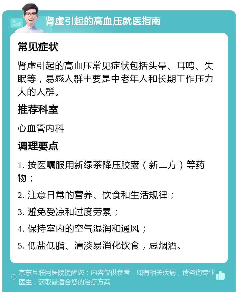 肾虚引起的高血压就医指南 常见症状 肾虚引起的高血压常见症状包括头晕、耳鸣、失眠等，易感人群主要是中老年人和长期工作压力大的人群。 推荐科室 心血管内科 调理要点 1. 按医嘱服用新绿茶降压胶囊（新二方）等药物； 2. 注意日常的营养、饮食和生活规律； 3. 避免受凉和过度劳累； 4. 保持室内的空气湿润和通风； 5. 低盐低脂、清淡易消化饮食，忌烟酒。