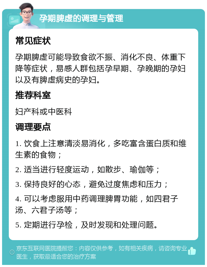 孕期脾虚的调理与管理 常见症状 孕期脾虚可能导致食欲不振、消化不良、体重下降等症状，易感人群包括孕早期、孕晚期的孕妇以及有脾虚病史的孕妇。 推荐科室 妇产科或中医科 调理要点 1. 饮食上注意清淡易消化，多吃富含蛋白质和维生素的食物； 2. 适当进行轻度运动，如散步、瑜伽等； 3. 保持良好的心态，避免过度焦虑和压力； 4. 可以考虑服用中药调理脾胃功能，如四君子汤、六君子汤等； 5. 定期进行孕检，及时发现和处理问题。