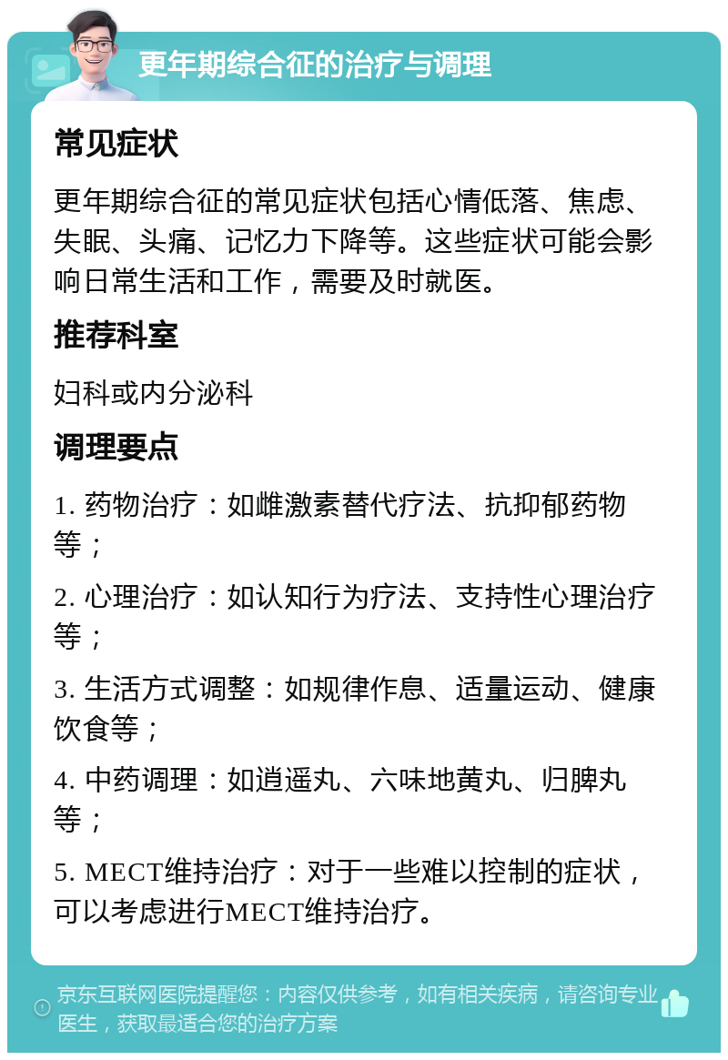 更年期综合征的治疗与调理 常见症状 更年期综合征的常见症状包括心情低落、焦虑、失眠、头痛、记忆力下降等。这些症状可能会影响日常生活和工作，需要及时就医。 推荐科室 妇科或内分泌科 调理要点 1. 药物治疗：如雌激素替代疗法、抗抑郁药物等； 2. 心理治疗：如认知行为疗法、支持性心理治疗等； 3. 生活方式调整：如规律作息、适量运动、健康饮食等； 4. 中药调理：如逍遥丸、六味地黄丸、归脾丸等； 5. MECT维持治疗：对于一些难以控制的症状，可以考虑进行MECT维持治疗。