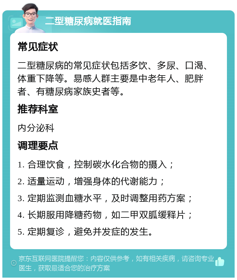 二型糖尿病就医指南 常见症状 二型糖尿病的常见症状包括多饮、多尿、口渴、体重下降等。易感人群主要是中老年人、肥胖者、有糖尿病家族史者等。 推荐科室 内分泌科 调理要点 1. 合理饮食，控制碳水化合物的摄入； 2. 适量运动，增强身体的代谢能力； 3. 定期监测血糖水平，及时调整用药方案； 4. 长期服用降糖药物，如二甲双胍缓释片； 5. 定期复诊，避免并发症的发生。