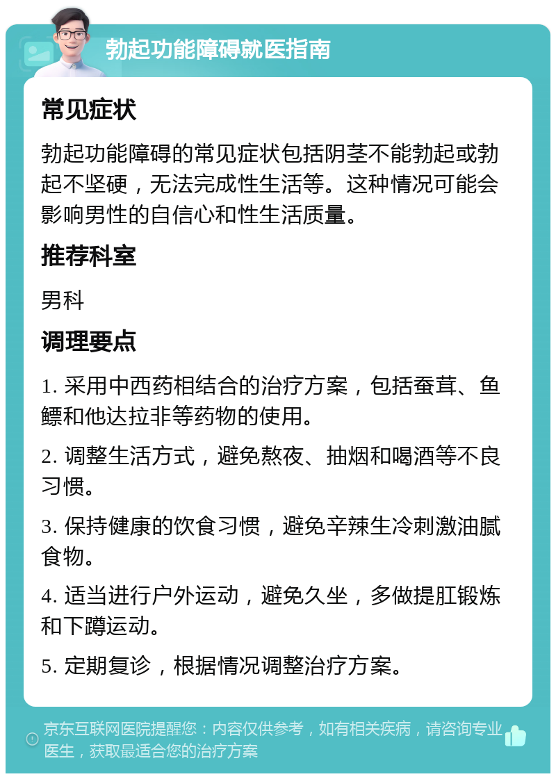 勃起功能障碍就医指南 常见症状 勃起功能障碍的常见症状包括阴茎不能勃起或勃起不坚硬，无法完成性生活等。这种情况可能会影响男性的自信心和性生活质量。 推荐科室 男科 调理要点 1. 采用中西药相结合的治疗方案，包括蚕茸、鱼鳔和他达拉非等药物的使用。 2. 调整生活方式，避免熬夜、抽烟和喝酒等不良习惯。 3. 保持健康的饮食习惯，避免辛辣生冷刺激油腻食物。 4. 适当进行户外运动，避免久坐，多做提肛锻炼和下蹲运动。 5. 定期复诊，根据情况调整治疗方案。