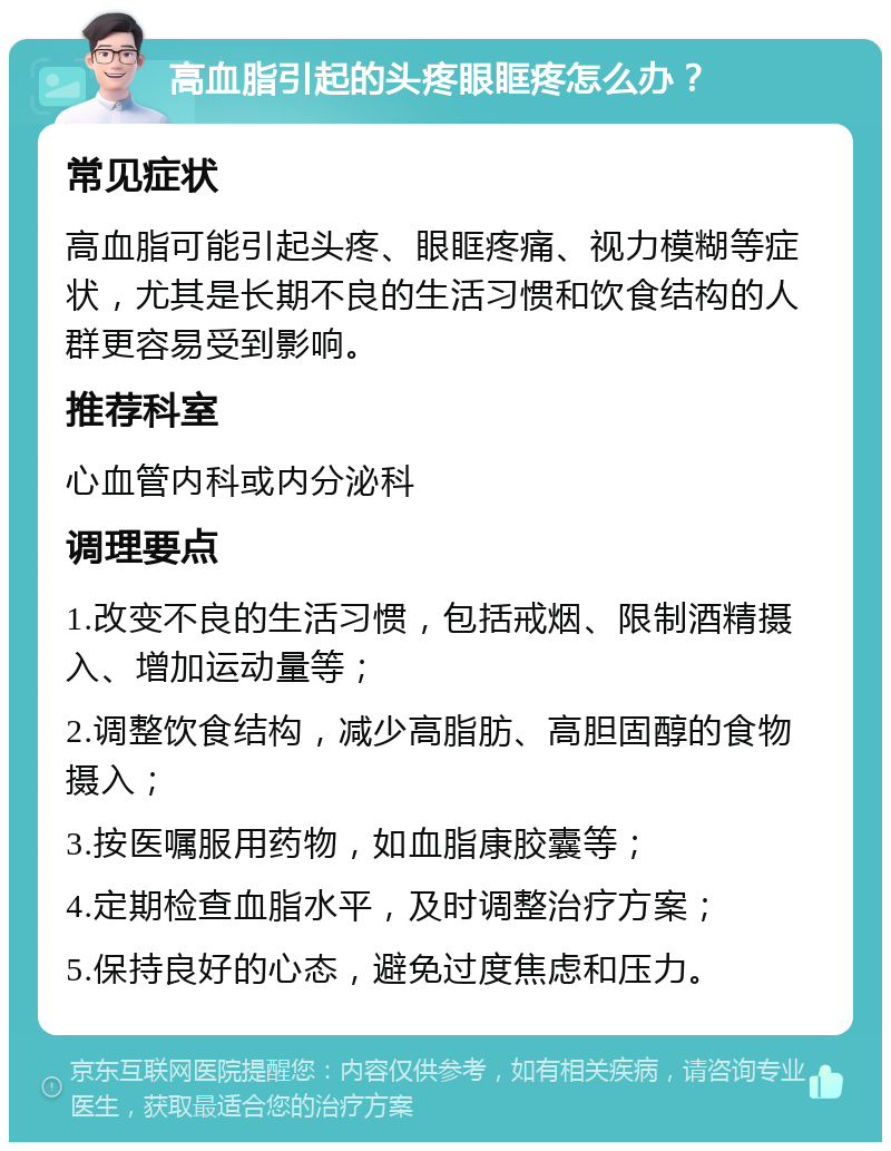 高血脂引起的头疼眼眶疼怎么办？ 常见症状 高血脂可能引起头疼、眼眶疼痛、视力模糊等症状，尤其是长期不良的生活习惯和饮食结构的人群更容易受到影响。 推荐科室 心血管内科或内分泌科 调理要点 1.改变不良的生活习惯，包括戒烟、限制酒精摄入、增加运动量等； 2.调整饮食结构，减少高脂肪、高胆固醇的食物摄入； 3.按医嘱服用药物，如血脂康胶囊等； 4.定期检查血脂水平，及时调整治疗方案； 5.保持良好的心态，避免过度焦虑和压力。