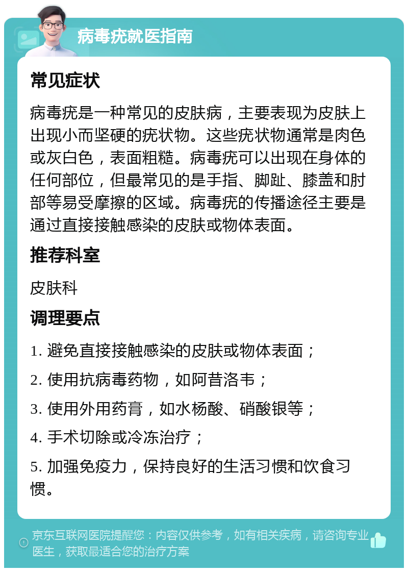 病毒疣就医指南 常见症状 病毒疣是一种常见的皮肤病，主要表现为皮肤上出现小而坚硬的疣状物。这些疣状物通常是肉色或灰白色，表面粗糙。病毒疣可以出现在身体的任何部位，但最常见的是手指、脚趾、膝盖和肘部等易受摩擦的区域。病毒疣的传播途径主要是通过直接接触感染的皮肤或物体表面。 推荐科室 皮肤科 调理要点 1. 避免直接接触感染的皮肤或物体表面； 2. 使用抗病毒药物，如阿昔洛韦； 3. 使用外用药膏，如水杨酸、硝酸银等； 4. 手术切除或冷冻治疗； 5. 加强免疫力，保持良好的生活习惯和饮食习惯。