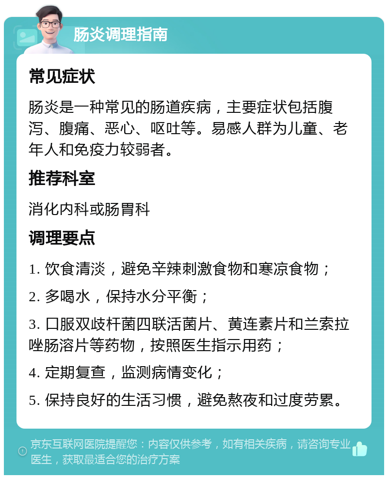 肠炎调理指南 常见症状 肠炎是一种常见的肠道疾病，主要症状包括腹泻、腹痛、恶心、呕吐等。易感人群为儿童、老年人和免疫力较弱者。 推荐科室 消化内科或肠胃科 调理要点 1. 饮食清淡，避免辛辣刺激食物和寒凉食物； 2. 多喝水，保持水分平衡； 3. 口服双歧杆菌四联活菌片、黄连素片和兰索拉唑肠溶片等药物，按照医生指示用药； 4. 定期复查，监测病情变化； 5. 保持良好的生活习惯，避免熬夜和过度劳累。